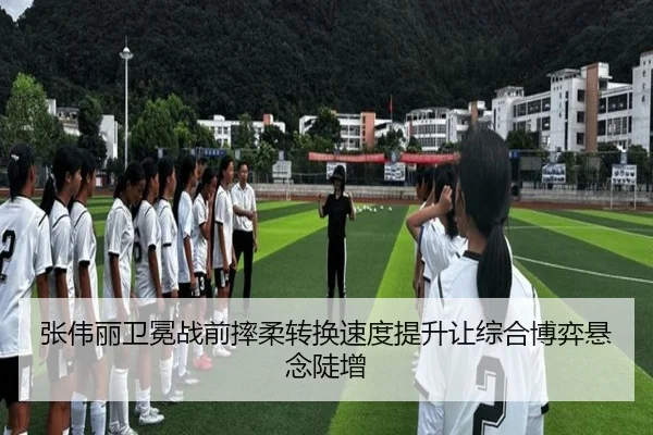 张伟丽卫冕战前摔柔转换速度提升让综合博弈悬念陡增